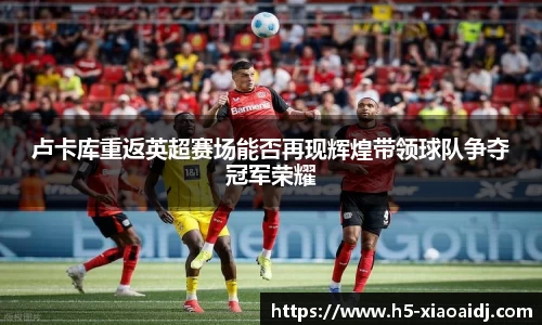 卢卡库重返英超赛场能否再现辉煌带领球队争夺冠军荣耀